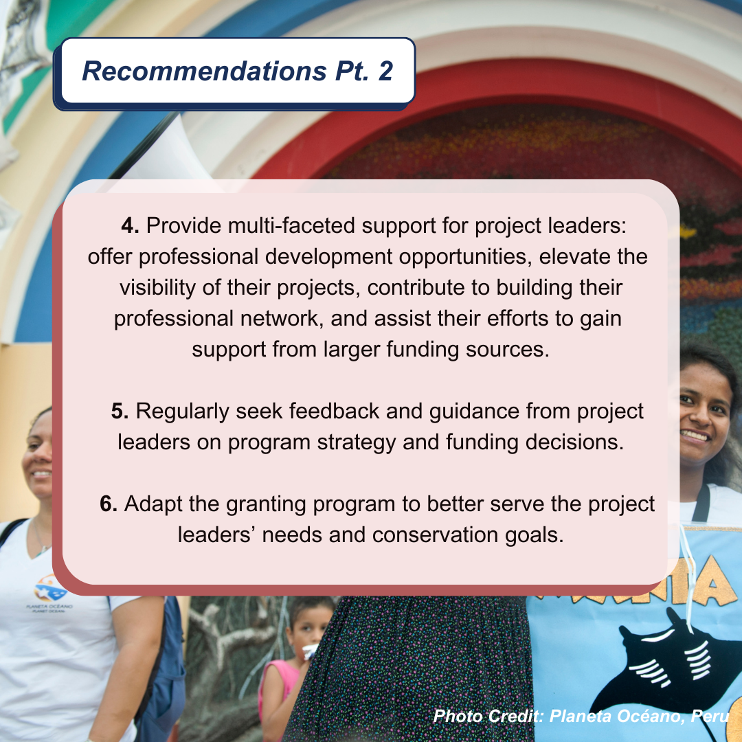 Text box listing recommendations on a colorful background with partial views of people and banners. Transcribed Text: Recommendations Pt. 2 Provide multi-faceted support for project leaders: offer professional development opportunities, elevate the visibility of their projects, contribute to building their professional network, and assist their efforts to gain support from larger funding sources. Regularly seek feedback and guidance from project leaders on program strategy and funding decisions. Adapt the granting program to better serve the project leaders’ needs and conservation goals. Photo Credit: Planeta Océano, Peru