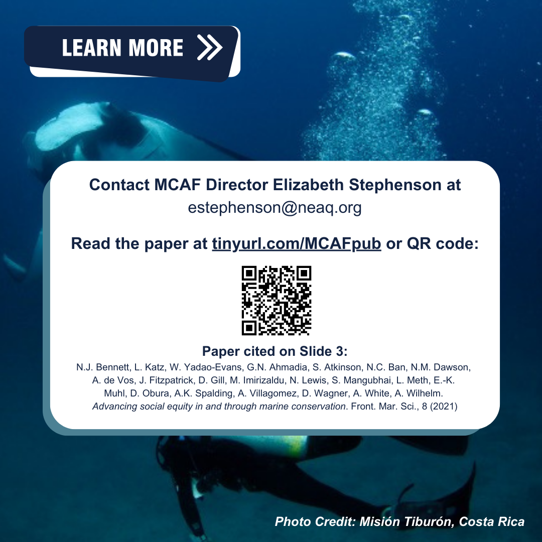 Image of manta ray with a white information banner containing text and a QR code overlaying the scene. Transcribed Text: LEARN MORE Contact MCAF Director Elizabeth Stephenson at estephenson@neaq.org Read the paper at tinyurl.com/MCAFpub or QR code: Paper cited on Slide 3: N.J. Bennett, L. Katz, W. Yadao-Evans, G.N. Ahmadia, S. Atkinson, N.C. Ban, N.M. Dawson, A. de Vos, J. Fitzpatrick, D. Gill, M. Imirizaldu, N. Lewis, S. Mangubhai, L. Meth, E.-K. Muhl, D. Obura, A.K. Spalding, A. Villagomez, D. Wagner, A. White, A. Wilhelm. Advancing social equity in and through marine conservation. Front. Mar. Sci., 8 (2021) Photo Credit: Misión Tiburón, Costa Rica